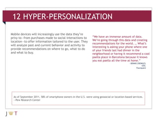 12 HYPER-PERSONALIZATION

Mobile devices will increasingly use the data they’re
privy to—from purchases made to social interactions to             “We have an immense amount of data.
                                                                   We’re going through this data and creating
location—to offer information tailored to the user. They
                                                                   recommendations for the world. … What’s
will analyze past and current behavior and activity to
                                                                   interesting is asking your phone where one
provide recommendations on where to go, what to do                 of your friends last had dinner in the
and what to buy.                                                   neighborhood or having it recommend a cool
                                                                   paella place in Barcelona because it knows
                                                                   you eat paella all the time at home.”
                                                                                                 —DENNIS CROWLEY,
                                                                                                              CEO,
                                                                                                        Foursquare




  As of September 2011, 58% of smartphone owners in the U.S. were using geosocial or location-based services.
  —Pew Research Center
 
