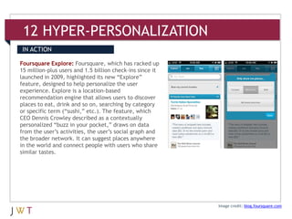12 HYPER-PERSONALIZATION
IN ACTION

Foursquare Explore: Foursquare, which has racked up
15 million-plus users and 1.5 billion check-ins since it
launched in 2009, highlighted its new “Explore”
feature, designed to help personalize the user
experience. Explore is a location-based
recommendation engine that allows users to discover
places to eat, drink and so on, searching by category
or specific term (“sushi,” etc.). The feature, which
CEO Dennis Crowley described as a contextually
personalized “buzz in your pocket,” draws on data
from the user’s activities, the user’s social graph and
the broader network. It can suggest places anywhere
in the world and connect people with users who share
similar tastes.




                                                           Image credit: blog.foursquare.com
 