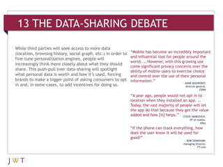 13 THE DATA-SHARING DEBATE

While third parties will seek access to more data
(location, browsing history, social graph, etc.) in order to   “Mobile has become an incredibly important
                                                               and influential tool for people around the
fine-tune personalization engines, people will
                                                               world. … However, with this growing use
increasingly think more closely about what they should
                                                               come significant privacy concerns over the
share. This push-pull over data-sharing will spotlight         ability of mobile users to exercise choice
what personal data is worth and how it’s used, forcing         and control over the use of their personal
brands to make a bigger point of asking consumers to opt       information.”                 —ANNE BOUVEROT,
in and, in some cases, to add incentives for doing so.                                        director general,
                                                                                                         GSMA

                                                               “A year ago, people would not opt in to
                                                               location when they installed an app. …
                                                               Today, the vast majority of people will let
                                                               the app do that because they get the value
                                                               added and how [it] helps.” —STEVE YANKOVICH,
                                                                                                 VP of mobile,
                                                                                                         eBay

                                                               “If the phone can track everything, how
                                                               does the user know it will be used for
                                                               good?”
                                                                                             —ROB GRIMSHAW,
                                                                                            managing director,
                                                                                                      FT.com
 