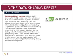 13 THE DATA-SHARING DEBATE
IN ACTION (cont’d.)

Carrier IQ’s IQ Care platform: Mobile analytics
company Carrier IQ, controversial in the U.S. because
of its unauthorized collection of private information
from smartphone users, announced it will give
wireless providers the option to offer a direct link to
information that Carrier IQ gathers, such as battery
usage and call quality. Consumers would be able to log
on to a provider’s website to view data about a
dropped call or which apps are draining a phone’s
battery, with information updated every 24 hours and
going back by about a week. The aim is to “create a
greater level of transparency about what information
is being gathered and how it’s being used,” said
Andrew Coward, Carrier IQ’s VP of marketing, strategy
and product management.




                                                          Image credit: carrieriq.com
 