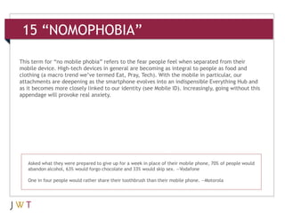 15 “NOMOPHOBIA”

This term for “no mobile phobia” refers to the fear people feel when separated from their
mobile device. High-tech devices in general are becoming as integral to people as food and
clothing (a macro trend we’ve termed Eat, Pray, Tech). With the mobile in particular, our
attachments are deepening as the smartphone evolves into an indispensible Everything Hub and
as it becomes more closely linked to our identity (see Mobile ID). Increasingly, going without this
appendage will provoke real anxiety.




   Asked what they were prepared to give up for a week in place of their mobile phone, 70% of people would
   abandon alcohol, 63% would forgo chocolate and 33% would skip sex. —Vodafone

   One in four people would rather share their toothbrush than their mobile phone. —Motorola
 
