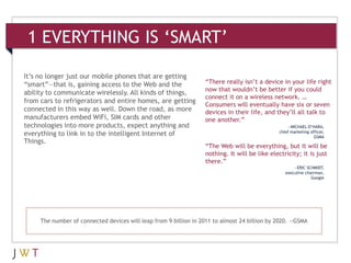 1 EVERYTHING IS ‘SMART’

It’s no longer just our mobile phones that are getting
“smart”—that is, gaining access to the Web and the                “There really isn’t a device in your life right
                                                                  now that wouldn’t be better if you could
ability to communicate wirelessly. All kinds of things,
                                                                  connect it on a wireless network. …
from cars to refrigerators and entire homes, are getting
                                                                  Consumers will eventually have six or seven
connected in this way as well. Down the road, as more             devices in their life, and they’ll all talk to
manufacturers embed WiFi, SIM cards and other                     one another.”
technologies into more products, expect anything and                                               —MICHAEL O’HARA,
everything to link in to the intelligent Internet of                                           chief marketing officer,
                                                                                                                 GSMA
Things.
                                                                  “The Web will be everything, but it will be
                                                                  nothing. It will be like electricity; it is just
                                                                  there.”
                                                                                                      —ERIC SCHMIDT,
                                                                                                  executive chairman,
                                                                                                               Google




     The number of connected devices will leap from 9 billion in 2011 to almost 24 billion by 2020. —GSMA
 