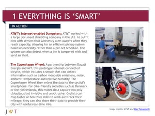 1 EVERYTHING IS ‘SMART’
IN ACTION

AT&T’s Internet-enabled Dumpsters: AT&T worked with
a large document shredding company in the U.S. to outfit
bins with sensors that wirelessly alert owners when they
reach capacity, allowing for an efficient pickup system
based on necessity rather than a pre-set schedule. The
system can also detect when a bin is tampered with and
send an alert.


The Copenhagen Wheel: A partnership between Ducati
Energia and MIT, this prototype Internet-connected
bicycle, which includes a sensor that can detect
information such as carbon monoxide emissions, noise,
ambient temperature and relative humidity. The
Copenhagen Wheel then relays the data to the cyclist’s
smartphone. For bike-friendly societies such as Denmark
or the Netherlands, this makes data capture not only
ubiquitous but invisible and unobtrusive. Cyclists can
map faster or healthier rides to work and track their
mileage; they can also share their data to provide their
city with useful real-time info.
                                                           Image credits: AT&T and Max Tomasinelli
 
