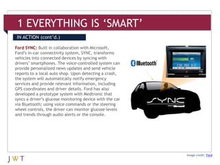 1 EVERYTHING IS ‘SMART’
IN ACTION (cont’d.)

Ford SYNC: Built in collaboration with Microsoft,
Ford’s in-car connectivity system, SYNC, transforms
vehicles into connected devices by syncing with
drivers’ smartphones. The voice-controlled system can
provide personalized news updates and send vehicle
reports to a local auto shop. Upon detecting a crash,
the system will automatically notify emergency
services and provide relevant information, including
GPS coordinates and driver details. Ford has also
developed a prototype system with Medtronic that
syncs a driver’s glucose monitoring device with the car
via Bluetooth; using voice commands or the steering
wheel controls, the driver can monitor glucose levels
and trends through audio alerts or the console.




                                                          Image credit: Ford
 