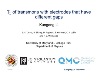 T1 of transmons with electrodes that have
different gaps
Kungang Li
S. K. Dutta, R. Zhang, D. Poppert, S. Keshvari, C. J. Lobb
and F. C. Wellstood
University of Maryland – College Park
Department of Physics
Kungang Li F16.000013/6/2020 1
 