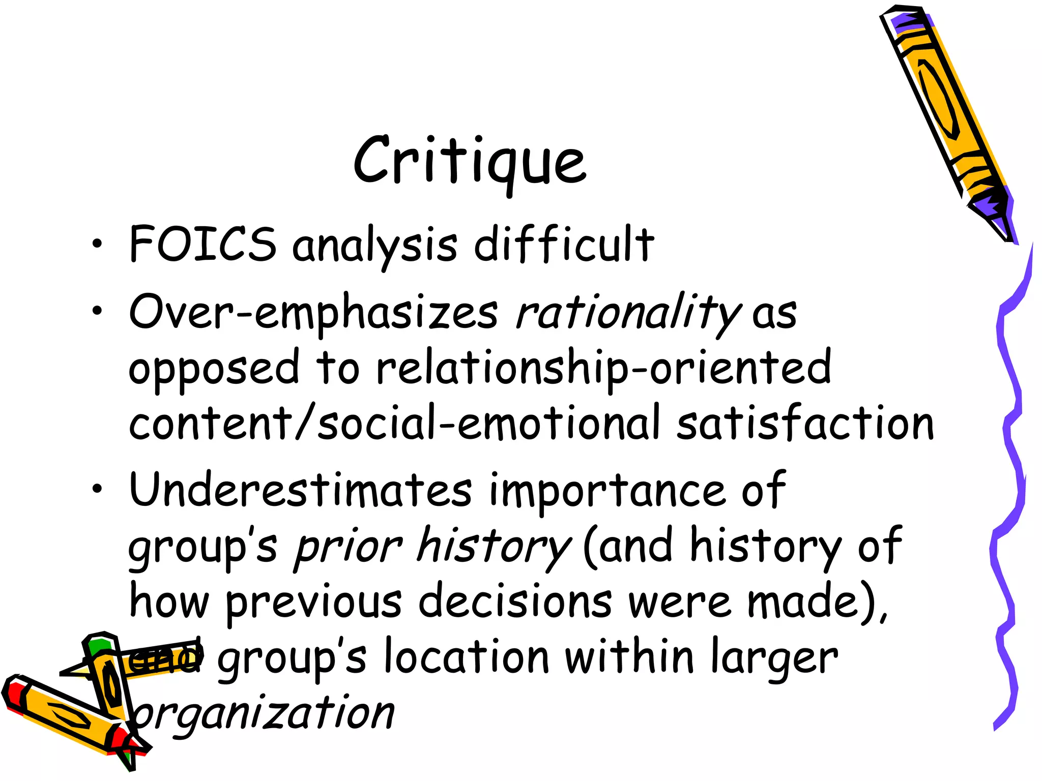 Critique FOICS analysis difficult Over-emphasizes  rationality  as opposed to relationship-oriented content/social-emotional satisfaction Underestimates importance of group’s  prior history  (and history of how previous decisions were made), and group’s location within larger  organization 