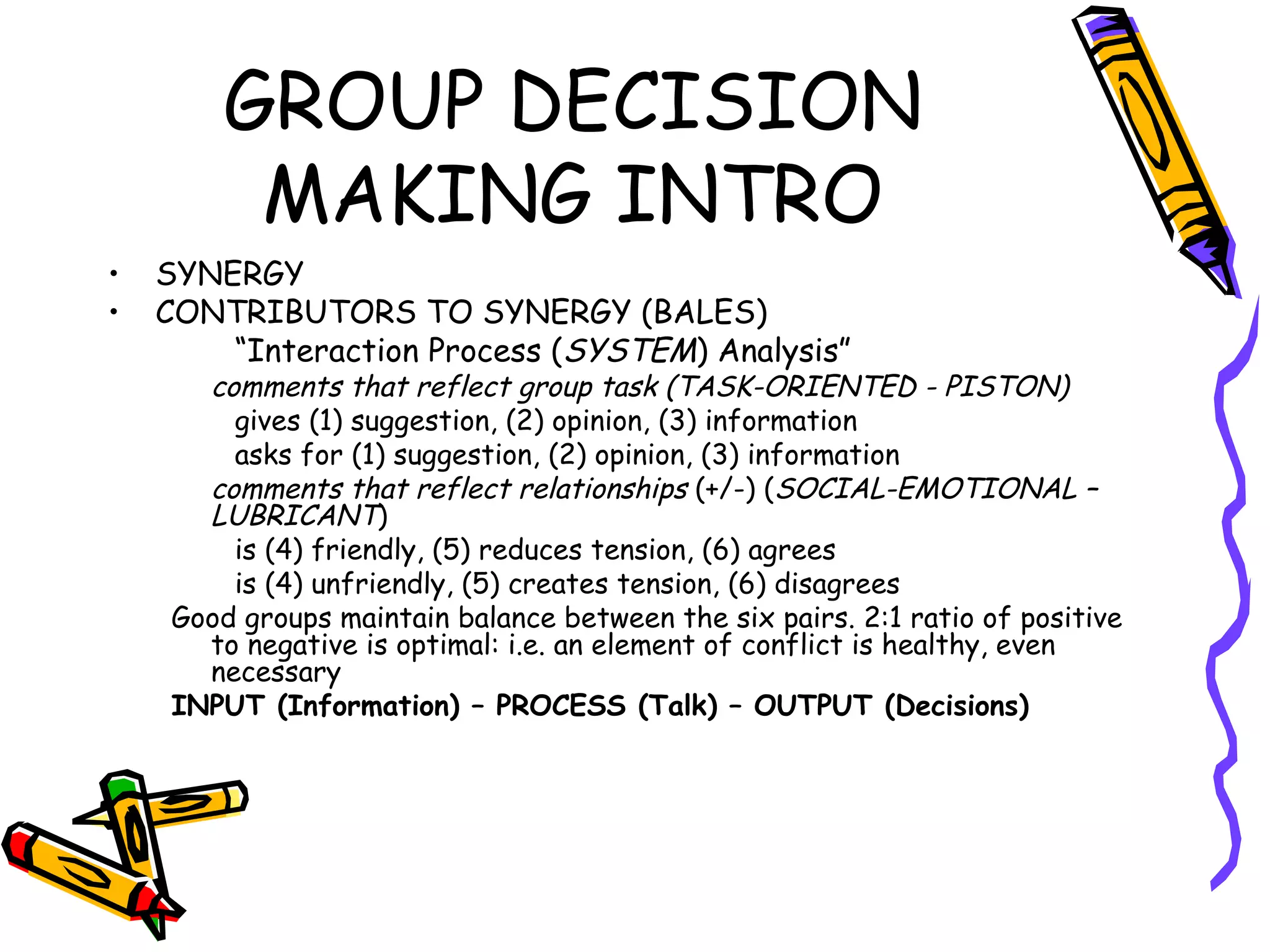 GROUP DECISION MAKING INTRO SYNERGY CONTRIBUTORS TO SYNERGY (BALES) “ Interaction Process ( SYSTEM ) Analysis” comments that reflect group task (TASK-ORIENTED - PISTON) gives (1) suggestion, (2) opinion, (3) information asks for (1) suggestion, (2) opinion, (3) information comments that reflect relationships  (+/-) ( SOCIAL-EMOTIONAL – LUBRICANT ) is (4) friendly, (5) reduces tension, (6) agrees is (4) unfriendly, (5) creates tension, (6) disagrees Good groups maintain balance between the six pairs. 2:1 ratio of positive to negative is optimal: i.e. an element of conflict is healthy, even necessary INPUT (Information) – PROCESS (Talk) – OUTPUT (Decisions) 