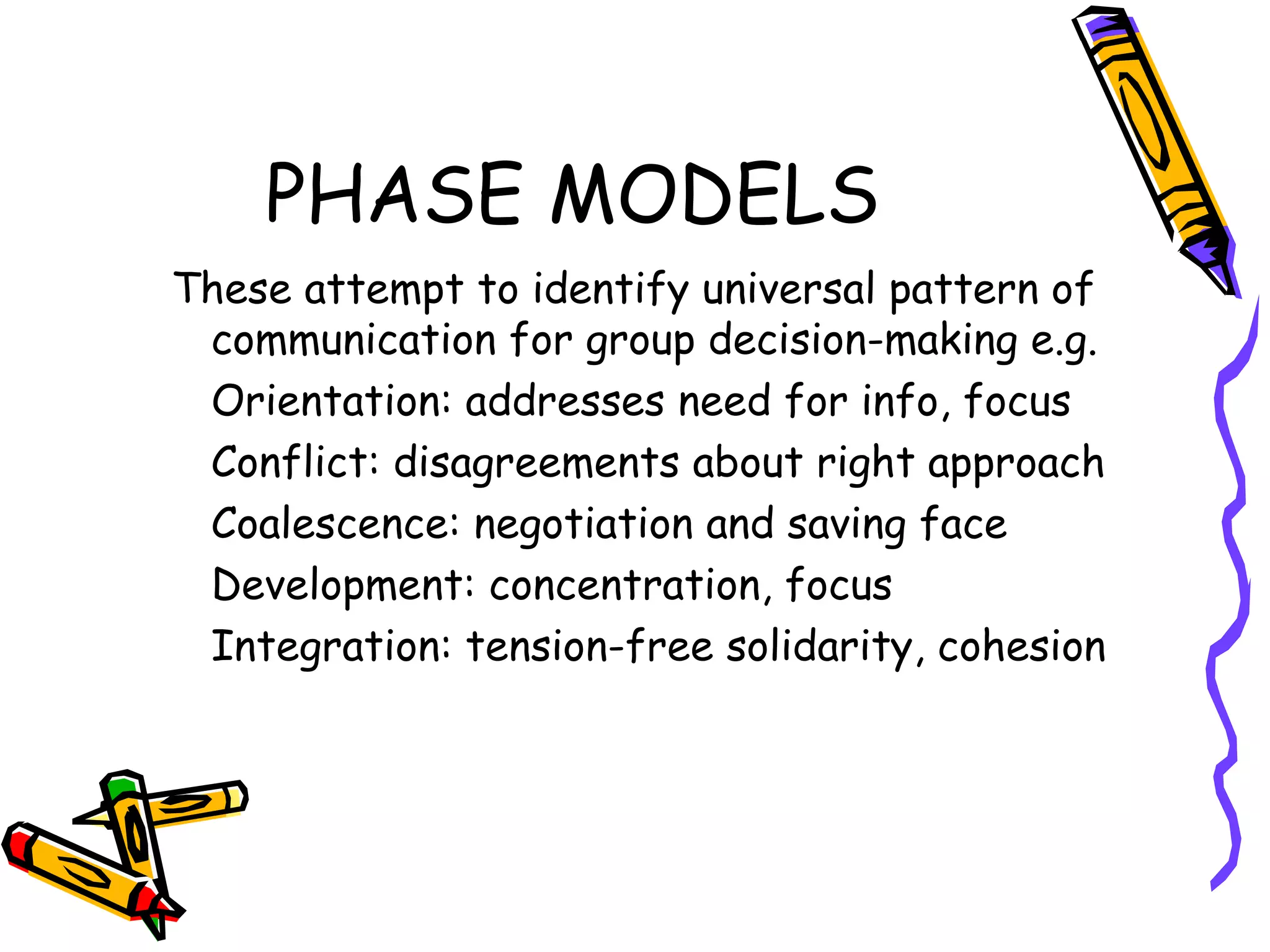 PHASE MODELS These attempt to identify universal pattern of communication for group decision-making e.g. Orientation: addresses need for info, focus Conflict: disagreements about right approach Coalescence: negotiation and saving face Development: concentration, focus Integration: tension-free solidarity, cohesion 