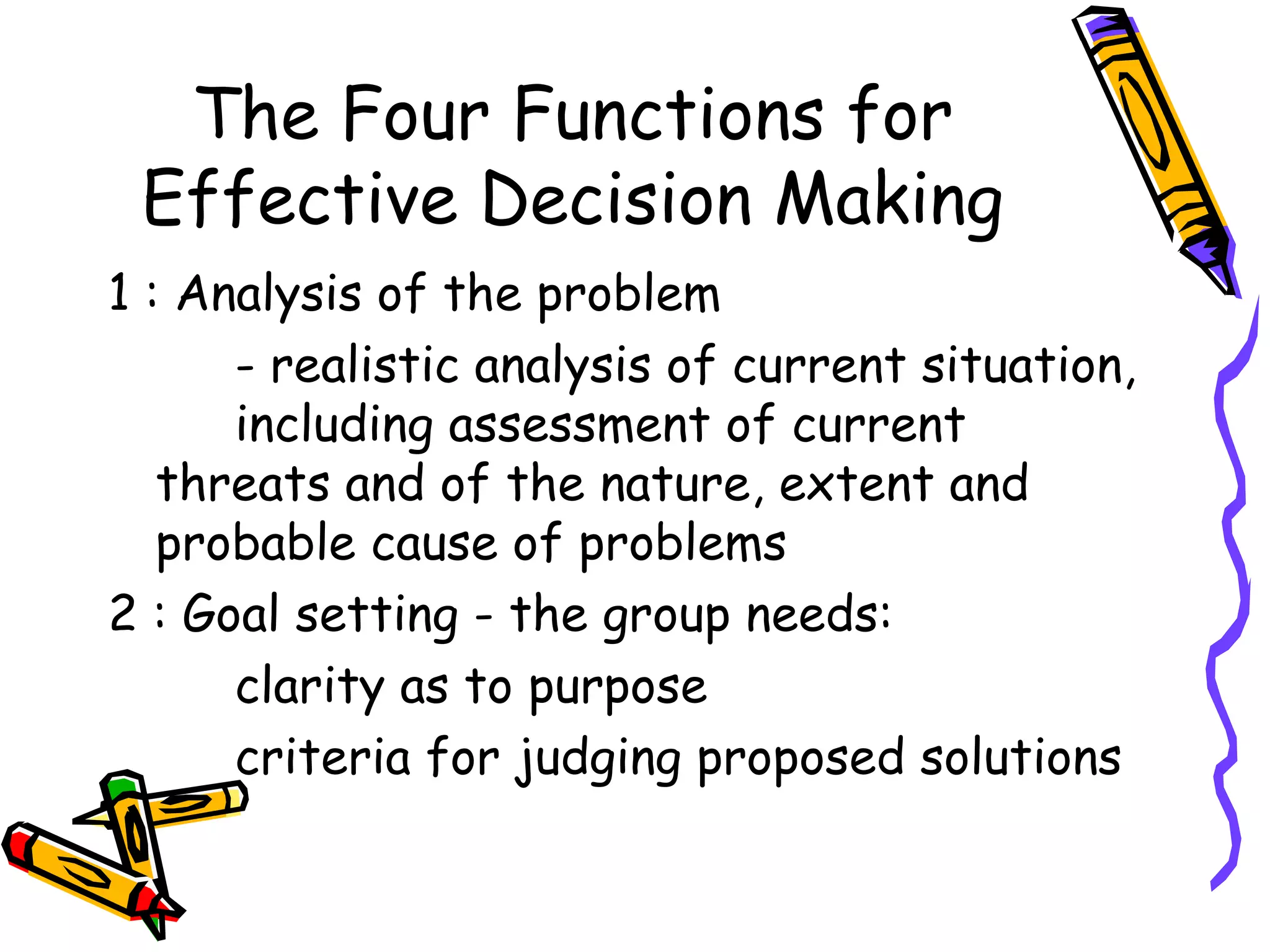 The Four Functions for Effective Decision Making 1 : Analysis of the problem - realistic analysis of current situation,  including assessment of current  threats and of the nature, extent and  probable cause of problems 2 : Goal setting - the group needs: clarity as to purpose criteria for judging proposed solutions 