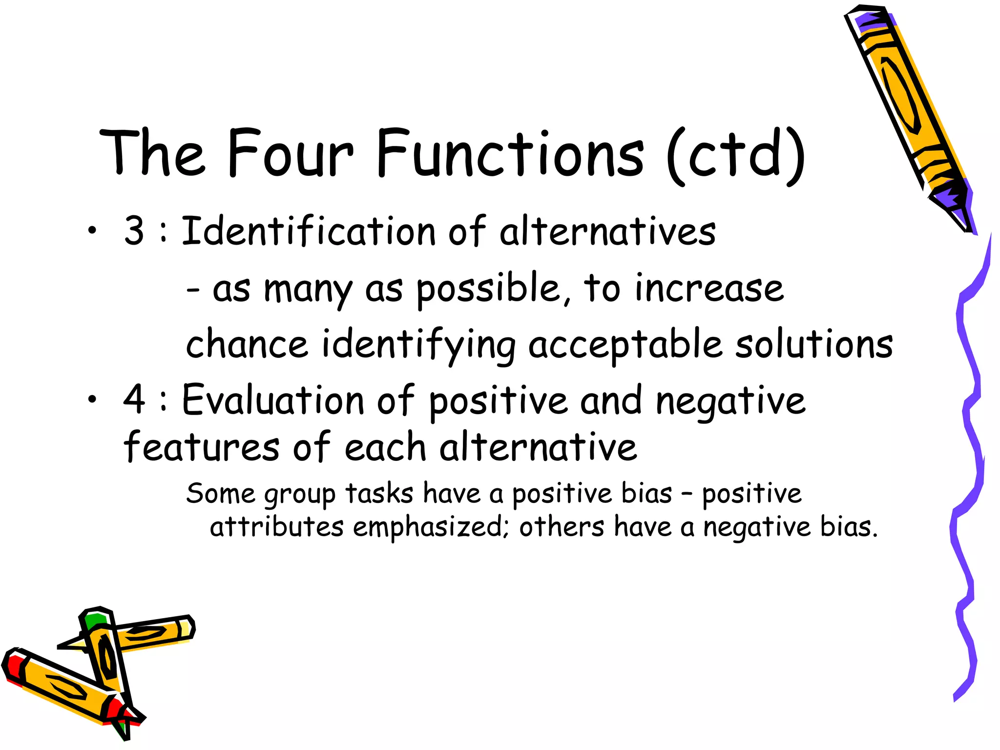 The Four Functions (ctd) 3 : Identification of alternatives - as many as possible, to increase chance identifying acceptable solutions 4 : Evaluation of positive and negative  features of each alternative  Some group tasks have a positive bias – positive attributes emphasized; others have a negative bias. 