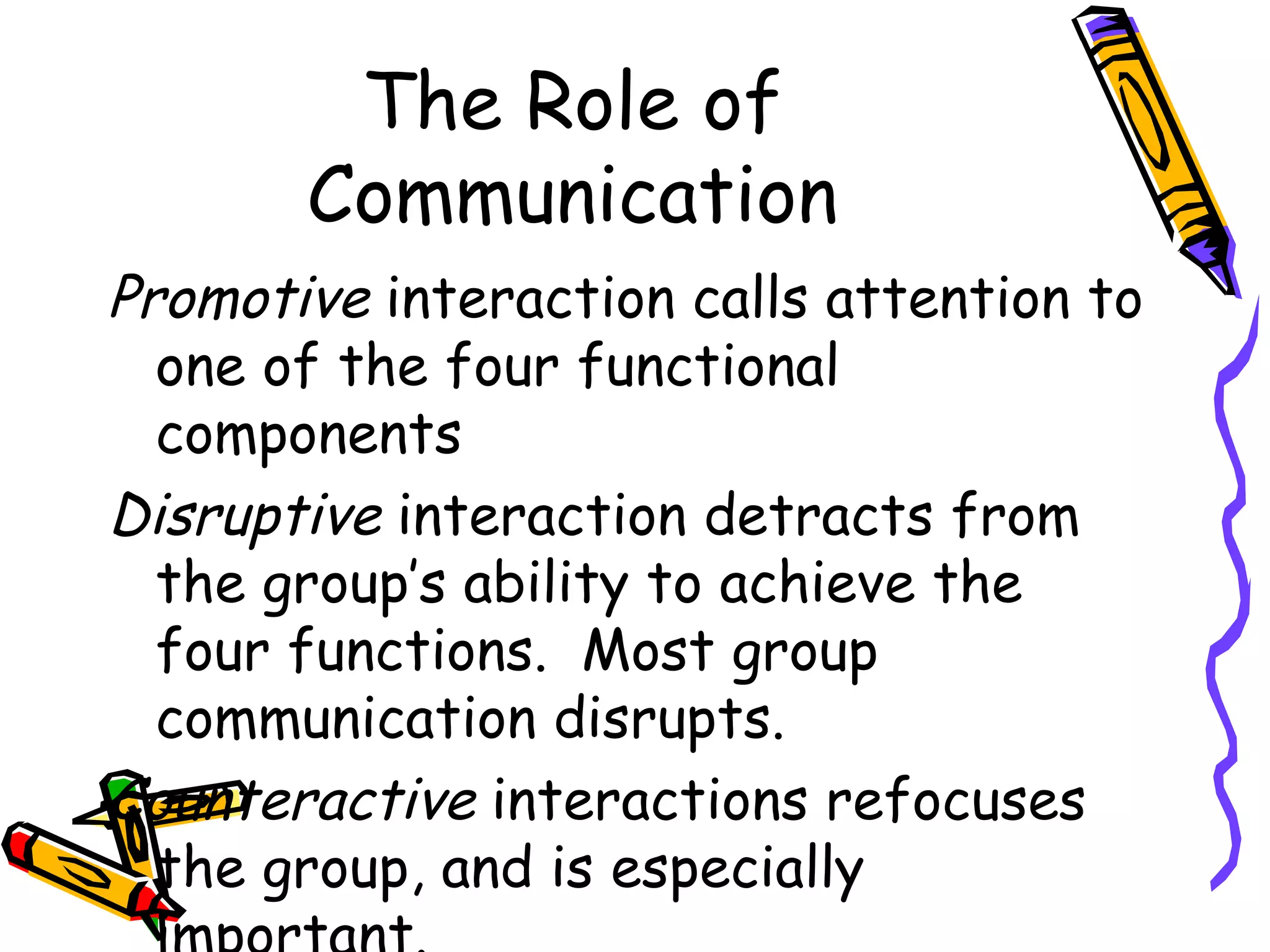 The Role of Communication Promotive  interaction calls attention to one of the four functional components Disruptive  interaction detracts from the group’s ability to achieve the four functions.  Most group communication disrupts. Counteractive  interactions refocuses the group, and is especially important. 