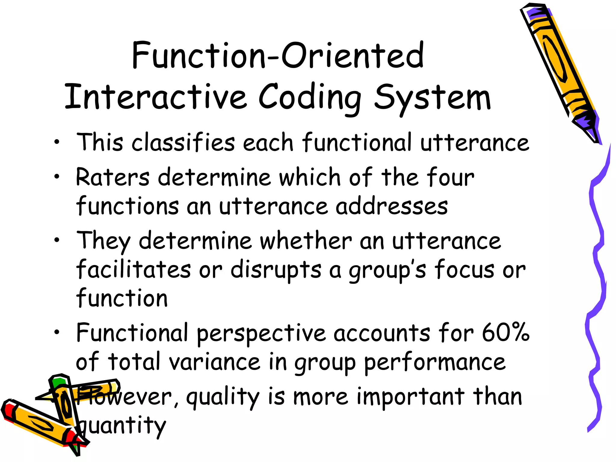 Function-Oriented Interactive Coding System This classifies each functional utterance  Raters determine which of the four functions an utterance addresses They determine whether an utterance facilitates or disrupts a group’s focus or function Functional perspective accounts for 60% of total variance in group performance However, quality is more important than quantity 