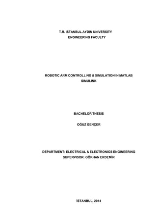 T.R. ISTANBUL AYDIN UNIVERSITY
ENGINEERING FACULTY
ROBOTIC ARM CONTROLLING & SIMULATION IN MATLAB
SIMULINK
BACHELOR THESIS
OĞUZ GENÇER
DEPARTMENT: ELECTRICAL & ELECTRONICS ENGINEERING
SUPERVISOR: GÖKHAN ERDEMİR
İSTANBUL, 2014
 