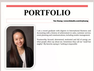 PORTFOLIO
Yen Hoang | www.linkedin.com/in/yhoang
I am a recent graduate with degrees in International Business and
Accounting with a history of achievement in sales, customer service,
event planning and communications, including vendor management.
Trustworthy, focused, determined, motivated and full of energy are
what people often say about me. Sometimes they call me “small but
mighty”. My favorite saying is “nothing is impossible
 