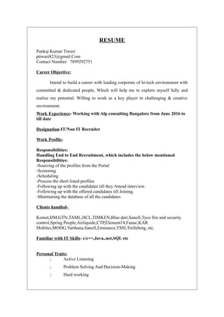 RESUME
Pankaj Kumar Tiwari
ptiwari823@gmail.Com
Contact Number: 7899292751
Career Objective:
Intend to build a career with leading corporate of hi-tech environment with
committed & dedicated people, Which will help me to explore myself fully and
realize my potential. Willing to work as a key player in challenging & creative
environment.
Work Experience- Working with Alp consulting Bangalore from June 2016 to
till date
Designation-IT/Non IT Recruiter
Work Profile-
Responsibilities:
Handling End to End Recruitment, which includes the below mentioned
Responsibilities:
-Sourcing of the profiles from the Portal
-Screening
-Scheduling
-Process the short listed profiles
-Following up with the candidates till they Attend interview.
-Following up with the offered candidates till Joining.
-Maintaining the database of all the candidates
Clients handled-
Komet,IJM,GTN,TAML,HCL,TIMKEN,Blue dart,Sanofi,Tyco fire and security
control,Spring People,Airliquide,CTP,Element14,Fanuc,KAR
Mobiles,MOOG,Varthana,Sanofi,Eminance,TSSI,Trelleborg, etc.
Familiar with IT Skills- c/c++,Java,.net,SQL etc
Personal Traits:
; Active Listening
; Problem Solving And Decision-Making
; Hard working
 