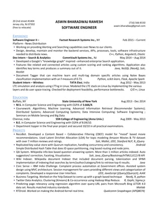 20 2nd street #1404
Jersey city, NJ 07302
(free to relocate)
ASWIN BHARADWAJ RAMESH
SOFTWARE ENGINEER
(716) 566-8150
aswin.bharadwaj@gmail.com
EXPERIENCE
Software Engineer II –
Platform - News Distribution
Factset Research Systems Inc., NY Feb 2015 – Current
▪ Working on providing Alerting and Searching capabilities over News to our clients.
▪ Design, develop, maintain and monitor the backend services, APIs, processes, tools, software infrastructure
needed to distribute news. C++, Python, AngularJS, Elastic
Dev Intern – Search & Analytics CommVault Systems Inc., NJ May 2014 – Aug 2014
▪ Developed a Google’s “knowledge graph” inspired - enhanced enterprise Search application.
▪ Features like related and connected articles using custom scoring and ranking algorithms. Application also
identifies key terms and produces a summary out of it. Java, NoSQL (Neo4j), Solr,
Restlet
▪ Document Tagger that can machine learn and multi-tag domain specific articles using Naïve Bayes
classification implementation with an f-measure of 0.73. Python, scikit-learn, Flask, Apache Spark
Student Intern – Wireless TATA Elxsi, India Aug 2012 - May 2013
LTE simulation and analysis using LTTng in Linux: Modeled the LTE stack on Linux by implementing the various
layers and do user space tracing. Checked for deployment feasibility, performance bottlenecks. C/C++, Linux
EDUCATION
Buffalo, NY State University of New York Aug 2013 - Dec 2014
▪ M.S. in Computer Science and Engineering with CGPA of 3.666/4.
▪ Coursework: Algorithms; Machine Learning; Advanced Information Retrieval (Recommender Systems);
Distributed Systems; Advanced Computing Systems; Data Intensive Computing; Software Engineering ;
Seminars on Mobile Sensing and Big Data
Chennai, India SSN College of Engineering (Anna Univ.) Aug 2009 - May 2013
▪ B.E. in Computer Science and Engineering with CGPA of 8.04/10.
▪ Department topper in the final year project and secured 10/10 in all practical examinations.
PROJECTS
▪ RecoBot. Developed a Content Based – Collaborative Filtering (CBCF) model for “mood” based movie
recommendations. Used Latent Dirichlet Allocation (LDA) for topic modeling Amazon Movies & TV dataset
with over 7 million reviews and ratings. Solr, Mallet, J2EE, Stanford NLP, R, jQuery
▪ Replicated key-value store with Quorum replication, handling concurrency and consistency. Android
Simple Distributed Hash Table that does ID space partitioning, ring based routing and node joins.
▪ QA System. Wikipedia info-box based question answering system. More than 1 million articles indexed. Auto
suggestion/ correction, Faceting, Visualization. Solr, Java, jQuery/Bootstrap/HTML5,EC2,FB API
▪ Wiki Indexer. Wikipedia document Indexer that included document parsing, tokenization and SPIMI
implementation of indexing that searches by term/author/category/link to retrieve top-K results. Java
▪ Civic Sense – IBM India Challenge. Complaint process automation at Government offices. Assisted system
design using MVC architecture. Session management for users providing different views and categorization of
complaints. Developed a responsive User Interface. J2EE, JavaScript (jQuery/jQueryUI), AJAX
▪ Business Targeting. Worked on the Yelp Dataset to come up with a graph based technique Neo4j, R, python
▪ Twitter Data Analytics. Clustering (Kmeans) & Co-occurrence using Hadoop Map Reduce. R, Gephi, Sigma.js
▪ Predicting page relevancy using regression algorithm over query-URL pairs from Microsoft Bing LETOR 4.0
data set. Results matched industry standards. Matlab
▪ RTDroid. Worked on making the Android Kernel real time. Qualcomm Snapdragon (APQ8074)
 