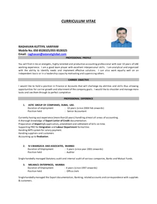 CURRICULUM VITAE
RAGHAVAN KUTTIYIL VARIYAM
Mobile No. 050 8528325/055 8528325
Email: raghavan@asianetglobal.com
PROFESSIONAL PROFILE
You will find in me an energetic, highly talented and productive accounting professional with over 10 years of UAE
working experience. I am a good team player with excellent interpersonal skills. I am analytical and organized
with the ability to identify needs and implement effective solutions. I can also work equally well on an
independent basis or in a leadership capacity motivating and supervising others.
CARRIER OBJECTIVE
I would like to hold a position in Finance or Accounts that will challenge my abilities and skills thus allowing
opportunities for carrier growth and attainment of the company goals. I would like to shoulder and manage more
tasks and see them through to perfect completion
PROFESSIONAL EXPERIENCE
1. ASTIC GROUP OF COMPANIES, DUBAI, UAE.
Duration of employment : 10 years (since 2004 Feb onwards)
Position held : Senior Accountant
Currently having vast experience (more than10 years) handling almost all areas of accounting.
A thorough knowledge of Export Letter of Credit documentation.
Preparation of Import L/c application, amendment and settlement of bills on time.
Supporting PRO for Emigration and Labour Department formalities
Handing WPS system for salary payment.
Handing suppliers and customers
Accounting up to finalization.
2. N S BHARGAVA AND ASSOCIATES, MUMBAI
Duration of Employment : 3 years (since year 2001 onwards)
Position held : Auditor
Single handedly managed Statutory audit and internal audit of various companies, Banks and Mutual Funds.
3. MELMACS ENTERPRICES, MUMBAI
Duration of Employment : 4 years (since 1997 onwards)
Position held : Office clerk
Singlehandedly managed the Export documentation, Banking, related accounts and correspondence with suppliers
& customers.
 