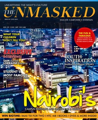 ISSUE 01 / JULY 2015
KSH. 250 - UGSH. 7,000 - TSH. 5,000
EDUCATE • EMPOWER • ENTERTAIN
WHAT YOUR
CHILDREN
DON’T TELL YOU!
WIN BIGTIME: IMAX TIX FOR TWO I HTC M8 I BOOKS I DVDS & MORE INSIDE!
CAMPUS NIGHTLIFE AND FASHION AT A GLANCE
Nairobi's
EXCLUSIVE
INTERVIEWS!
SAM Kariuki
LORRAINE Rukaria
STUDENT’S
MOST FAMOUS
& PREFERED HANGOUT JOINTS
YOUTH
INSPIRATION
BARRACK OBAMA SPEAKS
THE FUN &
FABULOUS
GROOVE AWARDS 2015
KOROGA FESTIVAL-7th ED
VICTORIA KIMANI @ PERSIA
 
