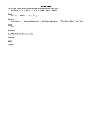 TECHNOLOGY
CA Products (single point of contact for troubleshooting/problem resolution)
Site Minder • IDM • Directory • RCM • Service Catalog • ITPAM
Novell
eDirectory • DIRXML • Eclipse Designer
Microsoft
Active Directory • Computer Management • SQL Server Management • Office (Word, Excel, PowerPoint)
Oracle
OID
Linux/Unix
CyberArk Privileged Account Security
Teradata
LDAP
LikeWise
 