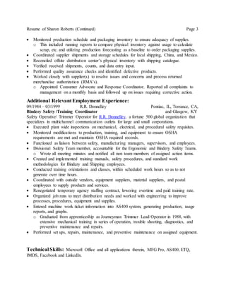 Resume of Sharon Roberts (Continued) Page 3
 Monitored production schedule and packaging inventory to ensure adequacy of supplies.
o This included running reports to compare physical inventory against usage to calculate
scrap, etc. and utilizing production forecasting as a baseline to order packaging supplies.
 Coordinated supplier shipments and storage schedules for local shipping, China, and Mexico.
 Reconciled offsite distribution center’s physical inventory with shipping catalogue.
 Verified received shipments, counts, and data entry input.
 Performed quality assurance checks and identified defective products.
 Worked closely with supplier(s) to resolve issues and concerns and process returned
merchandise authorization (RMA’s).
o Appointed Consumer Advocate and Response Coordinator. Reported all complaints to
management on a monthly basis and followed up on issues requiring corrective action.
Additional RelevantEmployment Experience:
09/1984 – 03/1999 R.R. Donnelley Pontiac, IL, Torrance, CA,
Bindery Safety /Training Coordinator and Glasgow, KY
Safety Operative/ Trimmer Operator for R.R. Donnelley, a fortune 500 global organization that
specializes in multichannel communication outlets for large and small corporations.
 Executed plant wide inspections on mechanical, electrical, and procedural safety requisites.
 Monitored modifications to production, training, and equipment to ensure OSHA
requirements are met and maintain OSHA required records.
 Functioned as liaison between safety, manufacturing managers, supervisors, and employees.
 Divisional Safety Team member, accountable for the Ergonomic and Bindery Safety Teams.
o Wrote all meeting minutes and notified all non team members of assigned action items.
 Created and implemented training manuals, safety procedures, and standard work
methodologies for Bindery and Shipping employees.
 Conducted training orientations and classes, within scheduled work hours so as to not
generate over time hours.
 Coordinated with outside vendors, equipment suppliers, material suppliers, and postal
employees to supply products and services.
 Renegotiated temporary agency staffing contract, lowering overtime and paid training rate.
 Organized job runs to meet distribution needs and worked with engineering to improve
processes, procedures, equipment and supplies.
 Entered machine work ticket information into AS400 system, generating production, usage
reports, and graphs.
o Graduated from apprenticeship as Journeyman Trimmer Lead Operator in 1988, with
extensive mechanical training in series of operation, trouble shooting, diagnostics, and
preventive maintenance and repairs.
 Performed set ups, repairs, maintenance, and preventive maintenance on assigned equipment.
TechnicalSkills: Microsoft Office and all applications therein, MFG Pro, AS400, ETQ,
IMDS, Facebook and LinkedIn.
 