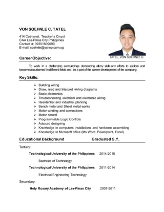 VON SOEHNLE C. TATEL
414 Catmonst. Teacher’s Cmpd
CAA Las-Pinas City Philippines
Contact #: 09351609699
E-mail: soehnle@yahoo.com.sg
CareerObjective:
To work in a challenging surroundings demanding allmy skillsand efforts to explore and
becomeaccustomed indifferent fields and beapart of the career development of the company.
Key Skills:
 Building wiring
 Draw, read and Interpret wiring diagrams
 Basic electronics
 Troubleshooting electrical and electronic wiring
 Residential and industrial planning
 Bench metal and Sheet metal works
 Motor winding and connections
 Motor control
 Programmable Logic Controls
 Autocad designing
 Knowledge in computers installations and hardware assembling
 Knowledge in Microsoft office (Ms Word, Powerpoint, Excel)
EducationalBackground Graduated S.Y.
Tertiary:
Technological University of the Philippines 2014-2015
Bachelor of Technology
Technological University of the Philippines 2011-2014
Electrical Engineering Technology
Secondary:
Holy Rosary Academy of Las-Pinas City 2007-2011
 