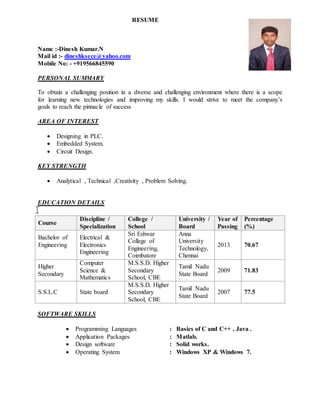 RESUME
Name :-Dinesh Kumar.N
Mail id :- dineshksece@yahoo.com
Mobile No: - +919566845590
PERSONAL SUMMARY
To obtain a challenging position in a diverse and challenging environment where there is a scope
for learning new technologies and improving my skills. I would strive to meet the company’s
goals to reach the pinnacle of success
AREA OF INTEREST
 Designing in PLC.
 Embedded System.
 Circuit Design.
KEY STRENGTH
 Analytical , Technical ,Creativity , Problem Solving.
EDUCATION DETAILS
SOFTWARE SKILLS
 Programming Languages : Basics of C and C++ , Java .
 Application Packages : Matlab.
 Design software : Solid works.
 Operating System : Windows XP & Windows 7.
Course
Discipline /
Specialization
College /
School
University /
Board
Year of
Passing
Percentage
(%)
Bachelor of
Engineering
Electrical &
Electronics
Engineering
Sri Eshwar
College of
Engineering,
Coimbatore
Anna
University
Technology,
Chennai
2013 70.67
Higher
Secondary
Computer
Science &
Mathematics
M.S.S.D. Higher
Secondary
School, CBE
Tamil Nadu
State Board
2009 71.83
S.S.L.C State board
M.S.S.D. Higher
Secondary
School, CBE
Tamil Nadu
State Board
2007 77.5
 