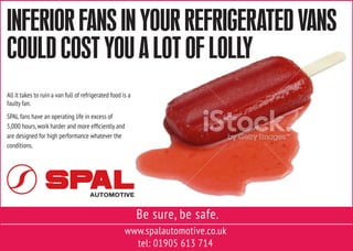 www.spalautomotive.co.uk
tel: 01905 613 714
Be sure, be safe.
All it takes to ruin a van full of refrigerated food is a
faulty fan.
SPAL fans have an operating life in excess of
5,000 hours,work harder and more efficiently and
are designed for high performance whatever the
conditions.
INFERIOR FANS IN YOUR REFRIGERATED VANS
COULD COST YOU A LOT OF LOLLY
 