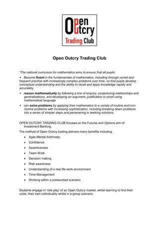 Open Outcry Trading Club
“The national curriculum for mathematics aims to ensure that all pupils:
Become fluent in the fundamentals of mathematics, including through varied and
frequent practice with increasingly complex problems over time, so that pupils develop
conceptual understanding and the ability to recall and apply knowledge rapidly and
accurately.
reason mathematically by following a line of enquiry, conjecturing relationships and
generalisations, and developing an argument, justification or proof using
mathematical language
can solve problems by applying their mathematics to a variety of routine and non-
routine problems with increasing sophistication, including breaking down problems
into a series of simpler steps and persevering in seeking solutions.
OPEN OUTCRY TRADING CLUB focuses on the Futures and Options arm of
Investment Banking.
The method of Open Outcry trading delivers many benefits including:
 Agile Mental Arithmetic
 Confidence
 Assertiveness
 Team Work
 Decision making
 Risk awareness
 Understanding of a real life work environment
 Time Management
 Working within a pressurised scenario
Students engage in ‘role play’ of an Open Outcry market, whilst learning to find their
voice, their own individuality whilst in a group scenario.
 