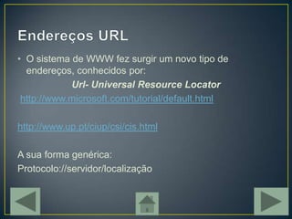 • O sistema de WWW fez surgir um novo tipo de
  endereços, conhecidos por:
            Url- Universal Resource Locator
 http://www.microsoft.com/tutorial/default.html

http://www.up.pt/ciup/csi/cis.html

A sua forma genérica:
Protocolo://servidor/localização
 
