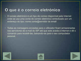 • O correio eletrónico é um tipo de correio disponível pela Internet
  onde se usa uma conta de correio eletrónico simbolizado por um
  endereço do tipo: nome conta@servidor de email

• Todas as mensagens enviadas para o utilizador ficam armazenadas
  nos servidores de e-mail do ISP até que este aceda à Internet e dê o
  comando para recebê-las, baixando-as para o seu computador
  pessoal.
 
