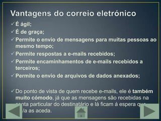  É ágil;
 É de graça;
 Permite o envio de mensagens para muitas pessoas ao
  mesmo tempo;
 Permite respostas a e-mails recebidos;
 Permite encaminhamentos de e-mails recebidos a
  terceiros;
 Permite o envio de arquivos de dados anexados;

 Do ponto de vista de quem recebe e-mails, ele é também
  muito cómodo, já que as mensagens são recebidas na
  conta particular do destinatário e lá ficam á espera que
  ele/a as aceda.
 