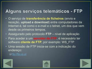 • O serviço de transferência de ficheiros (envio e
  receção, upload e download) entre computadores da
  Internet é, tal como o e-mail e o telnet, um dos que vem
  desde os primeiros tempos.
• Assegurado pelo protocolo FTP – nível de aplicação
• Para aceder a um servidor de FTP, é necessário ter
  software cliente de FTP, por exemplo: WS_FTP
• Uma sessão de FTP inicia-se com a indicação do
  endereço:
   ftp://ftp.up.pt
 