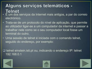 • É um dos serviços da Internet mais antigos, a par do correio
  electrónico.
• Trata-se de um protocolo do nível de aplicação, que permite
  ao utilizador ligar-se a um computador da internet e passar a
  trabalhar nele como se o seu computador local fosse um
  terminal do outro.
• Uma sessão de telnet é iniciada com o comando telnet,
  seguido do endereço, por exemplo:

 telnet einstein.isti.pt ou, indicando o endereço IP: telnet
 192.168.0.1
 