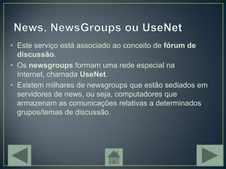 • Este serviço está associado ao conceito de fórum de
  discussão.
• Os newsgroups formam uma rede especial na
  Internet, chamada UseNet.
• Existem milhares de newsgroups que estão sediados em
  servidores de news, ou seja, computadores que
  armazenam as comunicações relativas a determinados
  grupos/temas de discussão.
 