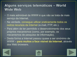 • O mais admirável da WWW é que não se trata de mais
  serviço da Internet.
• Na verdade, consegue utilizar praticamente todos os
  outros recursos da Internet (e-mail, FTP, etc.).
• Para além de ter permitido o desenvolvimento dos seus
  próprios mecanismos (como, por exemplo, os
  mecanismos de pesquisa de informação).
• Desta forma a Internet passou quase a ser sinónimo de
  WWW – para muitos a face visível da Internet, através
  dos Web browsers.
 