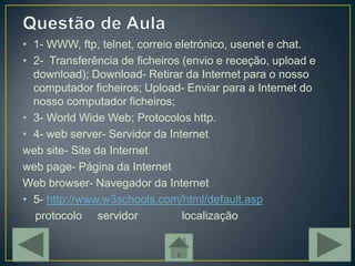 • 1- WWW, ftp, telnet, correio eletrónico, usenet e chat.
• 2- Transferência de ficheiros (envio e receção, upload e
  download); Download- Retirar da Internet para o nosso
  computador ficheiros; Upload- Enviar para a Internet do
  nosso computador ficheiros;
• 3- World Wide Web; Protocolos http.
• 4- web server- Servidor da Internet
web site- Site da Internet
web page- Página da Internet
Web browser- Navegador da Internet
• 5- http://www.w3schools.com/html/default.asp
  protocolo servidor            localização
 