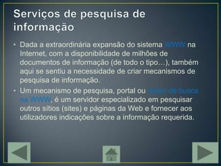 • Dada a extraordinária expansão do sistema WWW na
  Internet, com a disponibilidade de milhões de
  documentos de informação (de todo o tipo…), também
  aqui se sentiu a necessidade de criar mecanismos de
  pesquisa de informação.
• Um mecanismo de pesquisa, portal ou motor de busca
  na WWW, é um servidor especializado em pesquisar
  outros sítios (sites) e páginas da Web e fornecer aos
  utilizadores indicações sobre a informação requerida.
 