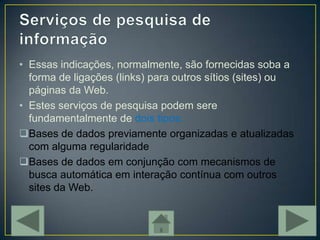 • Essas indicações, normalmente, são fornecidas soba a
  forma de ligações (links) para outros sítios (sites) ou
  páginas da Web.
• Estes serviços de pesquisa podem sere
  fundamentalmente de dois tipos:
Bases de dados previamente organizadas e atualizadas
  com alguma regularidade
Bases de dados em conjunção com mecanismos de
  busca automática em interação contínua com outros
  sites da Web.
 