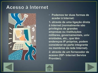 • Podemos ter duas formas de
   aceder à Internet:
1- através de uma ligação direta
à internet (normalmente são
privilégios de grandes
empresas ou instituições
militares, governamentais, univ
ersidades, etc., que têm
endereços IP próprios, podem
considerar-se parte integrante
ou membros da rede Internet).
2- através de um fornecedor de
acesso (ISP- Internet Service
Provider).
 