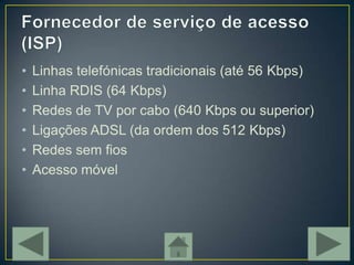 •   Linhas telefónicas tradicionais (até 56 Kbps)
•   Linha RDIS (64 Kbps)
•   Redes de TV por cabo (640 Kbps ou superior)
•   Ligações ADSL (da ordem dos 512 Kbps)
•   Redes sem fios
•   Acesso móvel
 