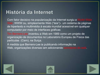 Com fator decisivo na popularização da Internet surgiu a World Wide
Web, WWW ou, simplesmente Web (“teia”)- um sistema de páginas
de hipertexto e multimédia á escala mundial acessível em qualquer
computador por meio de interfaces gráficas
Tim Berners-Lee inventou a Web em 1989 como um projeto de
organização de documentos no Laboratório Europeu de Física das
partículas (Cern), na Suíça.
À medida que Berners-Lee ia publicando informação na
Web, organizações diversas iam adicionando servidores da web.
 