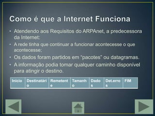 • Atendendo aos Requisitos do ARPAnet, a predecessora
  da Internet:
• A rede tinha que continuar a funcionar acontecesse o que
  acontecesse;
• Os dados foram partidos em “pacotes” ou datagramas.
• A informação podia tomar qualquer caminho disponível
  para atingir o destino.
 Inicio   Destinatári Remetent   Tamanh   Dado   Det.erro   FIM
          o           e          o        s      s
 