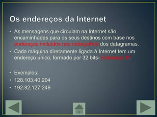 • As mensagens que circulam na Internet são
  encaminhadas para os seus destinos com base nos
  endereços incluídos nos cabeçalhos dos datagramas.
• Cada máquina diretamente ligada à Internet tem um
  endereço único, formado por 32 bits- Endereço IP.

• Exemplos:
• 128.103.40.204
• 192.82.127.249
 