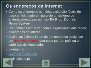 • Como os endereços numéricos não são fáceis de
  decorar, foi criado em paralelo umsistema de
  endereçamento por nomes- DNS ou Domain
  Name System
• Os domínios têm a ver com a organização das redes
  e subredes da Internet.
• Assim, as últimas letras de um endereço designam
  um domínio de topo, que pode ser um país ou um
  certo tipo de identidade.
• Exemplos:
• www.microsoft.com
• mail.telepac.pt
 