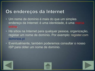 • Um nome de domínio é mais do que um simples
  endereço da Internet: é uma identidade, é uma marca
  online.
• Há sítios na Internet para qualquer pessoa, organização,
  registar um nome de domínio. Por exemplo: register.com
  dominios.pt
• Eventualmente, também poderemos consultar o nosso
  ISP para obter um nome de domínio.
 
