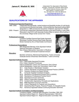 QUALIFICATIONS OF THE APPRAISER
Professional Appraisal Experience
1985 - 2000: Independent fee appraisals, market analysis and feasibility studies of multi-family,
commercial and industrial real estate. Achieved Member Appraisal Institute (MAI)
designation in 1988 and became full partner of Metairie appraisal firm ADGST.
2000 - Present: Commenced independent appraisal business at the same location in year 2000.
Relocated in April 2013 with associate Andrew Miles to Uptown office building in
the University Village Center across from Tulane.
Professional Licenses
Louisiana Certified General Real Estate Appraiser
Mississippi Certified General Real Estate Appraiser
Broker licensed by the LA Real Estate Commission
Professional Associations
MAI Designated Member of the Appraisal Institute
National Association of Realtors
New Orleans Metropolitan Association of Realtors;
NOMAR Commercial Investment Division
Education
Bachelor of Science, Mechanical Engineering, Tulane University
Graduate School of Business Administration, Tulane University
Appraisal Institute Courses
#1A-1 Real Estate Appraisal Principles
#1A-2 Basic Valuation Procedures
#1B-A Capitalization Theory and Techniques, Part A Direct
#1B-B Capitalization Theory and Techniques, Part B Yield
#2-1 Case Studies in Real Estate Valuation
#2-2 Uniform Standards of Professional Appraisal Practice (USPAP)
#2-3 Valuation Analysis and Report Writing
#6 Computer Assisted Investment Analysis
#410 Standards of Professional Practice Part A (USPAP)
#420 Standards of Professional Practice Part B
#430 Appraisal Curriculum Overview
#805 Historic Preservation Easements
#715 Condemnation Appraising: Principals and Applications
#403 BDM Appraisal Curriculum Overview
#746 Uniform Standards For Federal Land Acquisitions
#833 Separating Real Property, Personal Property, & Intangible Assets
Plus Numerous Appraisal Institute Continuing Education Seminars
Appraisal Institute Committees and Representation
Louisiana Chapter - Chairman MAI Education Committee 1990-1991
Appraisal Institute Region IX - Regional Representative 1992-2010
Appraisal Institute Region IX - Regional Education Committee 1993
 