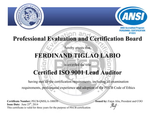 Professional Evaluation and Certification Board
hereby attests that
FERDINAND TIGLAO LABIO
is awarded the title
Certified ISO 9001 Lead Auditor
having met all the certification requirements, including all examination
requirements, professional experience and adoption of the PECB Code of Ethics
Certificate Number: PECB-QMSLA-100050
Issue Date: June 25th
, 2014
This certificate is valid for three years for the purpose of PECB certification
Issued by: Faton Aliu, President and COO
 
