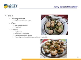 Amity School of Hospitality
• Snails
– Accompaniment
• Cubes of bread in a monkey dish
– Cover
• Snail tong and snail knife
• Finger bowl
– Service
• Lay the cover
• Present snail in an snail dish
• Place accompaniment on the table
• Place a finger bowl on the left of the cover between a napkin fold.
10
 