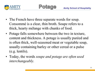 Amity School of Hospitality
• The French have three separate words for soup.
Consommé is a clear, thin broth. Soupe refers to a
thick, hearty mélange with chunks of food.
• Potage falls somewhere between the two in texture,
content and thickness. A potage is usually puréed and
is often thick, well-seasoned meat or vegetable soup,
usually containing barley or other cereal or a pulse
(e.g. lentils).
• Today, the words soupe and potage are often used
interchangeably.
11
 