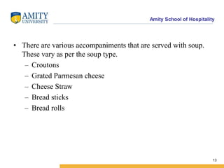 Amity School of Hospitality
• There are various accompaniments that are served with soup.
These vary as per the soup type.
– Croutons
– Grated Parmesan cheese
– Cheese Straw
– Bread sticks
– Bread rolls
13
 
